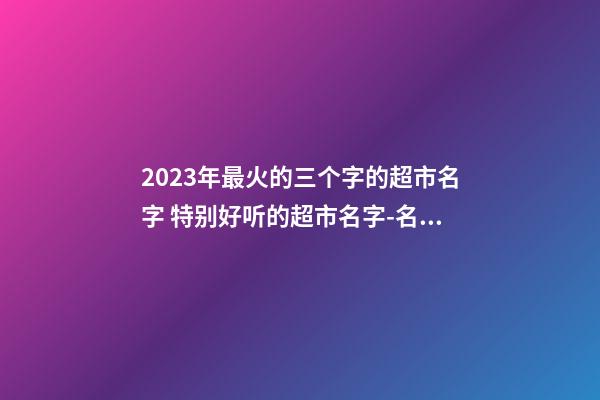 2023年最火的三个字的超市名字 特别好听的超市名字-名学网-第1张-店铺起名-玄机派